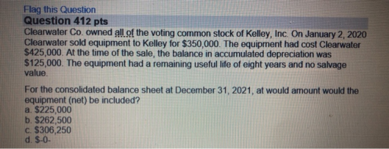 Flag this Question Question 412 pts Clearwater Co. owned all of the voting common stock of Kelley, Inc. On January 2, 2020 Cl