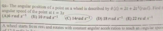 o1-The angular position of a angular speed of the point at t = 3s (A)6 rad s(B) 10 rads (C)14r point on a wheel is described by θ (t) = 2t + 2t3(rad). Find t ad s-t (D) 18 rad s1 (E) 22 reds A wheel starts from rest and rotates with const ant angular acceleration to reach an ingular spec