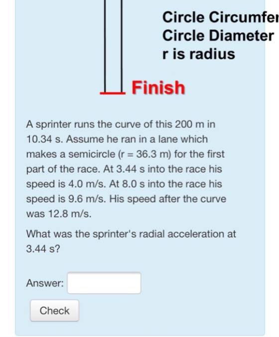 Circle Circumfe Circle Diameter r is radius Finish A sprinter runs the curve of this 200 m in 10.34 s. Assume he ran in a lane which makes a semicircle (r 36.3 m) for the first part of the race. At 3.44 s into the race his speed is 4.0 m/s. At 8.0 s into the race his speed is 9.6 m/s. His speed after the curve was 12.8 m/s. What was the sprinters radial acceleration at 3.44 s? Answer: Check