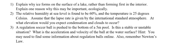 1) Explain why ice forms on the surface of a lake, rather than forming first in the interior. Explain one reason why this may be important, ecologically The relative humidity at sea-level is found to be 60%, and the temperature is 25 degrees Celsius. Assume that the lapse rate is given by the international standard atmosphere. what elevation would you expect condensation and clouds to occur? 2) At 3) A regulation soccer ball is pushed to the bottom of a 5m pool. Is this a stable or unstable situation? What is the acceleration and velocity of the ball at the water surface? Hint: You may need to find some information about regulation balls online. Also, remember Newtons Law.
