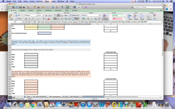 Excel File Edit View Insert Format Tools Data Window Hel 0书20% Tue 11:31 PM a 385excel project.xlsx fou A 100% QSearch in Sheet A Home Layout Tables Charts SmartArt Formulas Data Review Edit Font Cells Themes ス, LI Fill ▼ :| Verdana A- Aabrapxt General 0 Conditional Bd insert Delete Format Themes Aa M | ; | * O (-fx | How much money will you have in 10 years if you deposit $1,000 today followed by $100 per month in a mutual fund that provides a return of 8.78% APR? 22 FV 23 Type 24 25 Your Preferred Choice 26 You want to buy a house in five years. You prefer to live in an area in which houses are currently selling at an average price of $325,000. You know that the average price of the houses in the area will likely increase by 1.25% per year over the next five years. 28 29 30 What will be the averoge price af a house in the area in five years? 31 32 Rate 33 Nper 34 PMT 35 PV 36 FV 37 38 1 point per box Type You know that you will need to save enough money over five years to be able to have a down payment of 20% of the price of the house. You plan to deposit $1,000 immediately in an account that pays 4.5% APR compounded monthly, what will be the amount of the payment that you will need to make at the end of each montn to have your down payment at the end of five pays 45%aveyour own 39 years 40 41 Rate 42 Nper 43 PMT 44 PV 4S FV 46 1 point per box Type u + CoverPro-Forma StatementS TVM Computations Car Loan Bond Valuation Normal View Ready Sum 0 15
