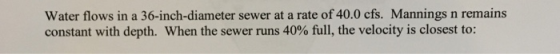 Water flows in a 36-inch-diameter sewer at a rate of 40.0 cfs. Mannings n remains constant with depth. When the sewer runs 40% full, the velocity is closest to: