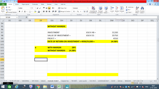 File Home nert Page Layout Formulas Data Review View dd-Ins Cut Σ AutoSum Calibri ー E ゴWrap Text General aCopy ▲· 逻锂函Merge & Center. $, % , 弼,8 Paste B I 프 . 灬 Conditional Format CeInsert Delete Format Formatting, as Table w styles. ▼ ㆆ ▼ Sort &Find & 2 ClearFe Select Edting Format Painter Clipboard DF106 DC Font Alignment Number Styles Cells Formula Bar DE DF DG DH DI DJ DK DL DM DO DP DQ 94 95 96 97 98 WITHOUT MARGIN INVESTMENT VALUE OF INVESTMENT- PROFIT = RATE OF RETURN ON INVESTMENT=4550/31200 = 31200 35750 4550 14.58% 650 X 48- 650 X 59 100 101 102 103 104 105 106 107 108 109 110 WITH MARGIN 28% WITHOUT MARGIN 14.58% 112 4 EV PE EPS DIV ABNORMAL APV ROSS deberk MARGIN MONEY al tax . PB ROPİ eEVA MVA LEVERAGED BUY SWAP distress BRIGHAN CAP GAIN 福 130% 09:01 27-01-2019