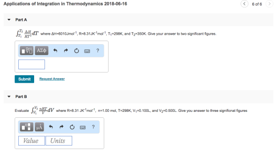 Applications of Integration in Thermodynamics 2018-06-16 6 of 6 ? Part A dT where ??-60 10Jmol 1 R-8.31 JK-1 mol 1 T1-298K, and T2-350K. Give your answer to two significant figures T RT2 Submit Request Answer Part B Evaluatev dV where R-8.31 Jk1mor1, n-1.00 mol, T-298K, V, 0.100L, and V2-0.500L. Give you answer to three signifionat figures Value Units
