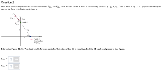 Question 2 q3-r,印 L and . Refer to Fig. 21.9.1 Next, enter symbolic expressions for the two components express sin and cos 0 in terms of L and y 3La and 31 y Both answers can be in terms of the following symbols: qi reproduced below and Fai 31.y ข้า31 Particle #3 31 +x Particle #1 ixed in place) charge 9 Interactive Figure 21.9.1: The electrostatic force on particle #3 due to particle #1 is repulsive. Particle #2 has been ignored in this figure. F31x 2 Edit Edit