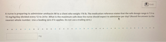 FLAG A nurse is preparing to administer amikacin IM to a client who weighs 176 Ib. The medication reference states that the s
