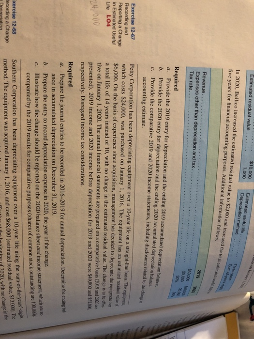 mated residual value $10,000 1,000Depreciation m In 2020, Bellico increased the estimated residual value to $2,000 five years for financial accounting purposes. Additional information follows and increased the total Expenses other than depreciation and tax...... 25,000 Required a. Provide the 2019 entry for depreciation and the ending 2019 accumulated depreciation bolance. b. Provide the 2020 entry for depreciation and the ending 2020 accumulated depreciation balance. c. Provide the comparative 2019 and 2020 income statements, including disclosures related to the accounting estimate. Pety Corporation has been depreciating equipment over a 10-year life on a straighi-line basis The which costs $24,000, was purchased on January 1, 2016. The equipment has an estimated residual vale $6,000. On the basis of experience since acquisition, management has decided to depreciate the a total life of 14 years instead of 10, with no change in the estimated residual value. The change is to ef tive on January 1, 2020. The annual financial statements are prepared on a comparative basis (2019 and 3020 m presented). 2019 income and 2020 income before depreciation for 2019 and 2020 were $49,.800 and $52,80, respectively. Disregard income tax considerations. Exercise 12-67 Recording and On in Estimated Useful Life LO4 24, 000 Required a. Prepare the journal entries to be recorded in 2016-2019 for annual depreciation. Determine the ending bal- ance in accumulated depreciation on December 31, 2019. b. Prepare the entry to record depreciation expense in 2020, the year of the change. c. Illustrate how the change should be reported on the 2020 balance sheet and income statement, w tstanding are 100,00), -of-the-years-digis tha heninning of 2020, with no change in he companied by the 2019 results for comparative purposes (shares of common stock ou Southern Corporation has been depreciating equipment over a 10-year life using the sum method. The equipment was acquired January 1, 2016, and cost $68,000 (estimated residual value, $13,000).The xercise 12-68