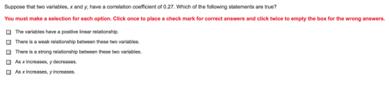 Suppose that two variables, x and y, have a correlation coefficient of 0.27. Which of the following statements are true? You must make a selection for each option. Click once to place a check mark for correct answers and click twice to empty the box for the wrong answers. The variables have a positive linear relationship. There is a weak relationship between these two variables. There is a strong relationship between these two variables As xincreases, y decreases. As x increases, y increases.