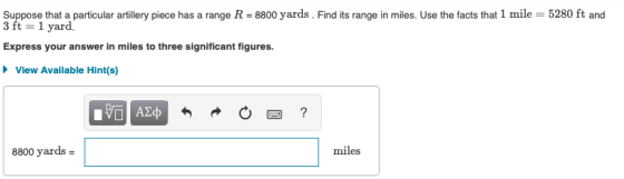 Suppose that a particular artillery piece has a range R = 8800 yards . Find its range in miles. Use the facts that 1 mile = 5280 ft and 3 ft 1 yard. Express your answer in miles to three significant figures. View Available Hint(s) 8800 yards- miles