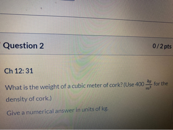 Question 2 0/2 pts Ch 12:31 kg for the m3 What is the weight of a cubic meter of cork? (Use 400 density of cork.) Give a nume