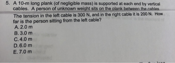 5. A 10-m long plank (of negligible mass) is supported at each end by vertical cables. A person of unknown weight sits on the
