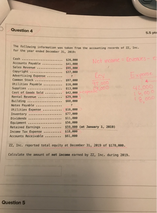 Question 4 5.5 pts The following information was taken from the accounting records of zz, Inc. for the year ended December 31, 2019: Cash Accounts Payable $41,eee Sales Revenue .. . . $95,800 Copyright $37,800 Advertising Expense Common Stock $97,88 Utilities Payable $16,000 Supplies $13,80 $26,000 s 000 Notes Payable Inventory $77,800 $59,000 (at January 1, 2019) Retained Earnings $59,000 (at January 1, 2019) Accounts Receivable $61,608 ZZ, Inc. reported total equity at December 31, 2819 of $178,ee0. Calculate the amount of net income earned by ZZ, Inc. during 2819 Question 5