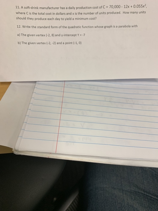 11. A soft-drink manufacturer has a daily production cost of C 70,000- 12x + 0.055x2 where C is the total cost in dollars and x is the number of units produced. How many units should they produce each day to yield a minimum cost? 12. Write the standard form of the quadratic function whose graph is a parabola with a) The given vertex (-2, 8) and y-intercept Y-7 b) The given vertex (-2, -2) and a point (-1, 0)