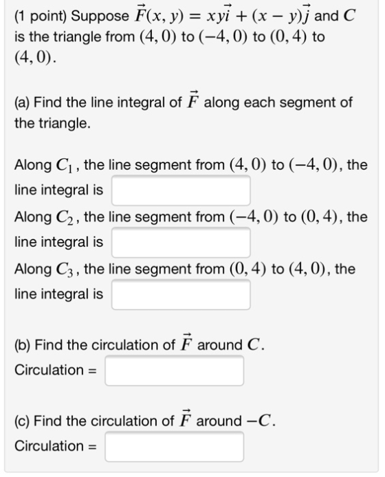 (1 point) Suppose F(x, y) = xyi + (x – y)j and C is the triangle from (4,0) to (-4,0) to (0,4) to (4,0). (a) Find the line in