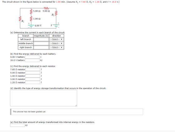 The circuit shown in the figure below is connected for 1.90 min. (Assume R1 = 7.60 Ω, R2-1.20 Ω, and V-16.0 V.) .002 3.00 2 1.00 Ω 4.00 V (a) Determine the current in each branch of the circuit branch magnitude (A)directiorn left branch middle branch right branch -Select- V -Select v --Select- v (b) Find the energy delivered by each battery 4.00 V battery 16.0 V battery k) (c) Find the energy delivered to each resistor 7.60 2 resistor 5.00 2 resistor 1.00 Ω resistor 3.00 2 resistor 1.20 2 resistor (d) Identify the type of energy storage transformation that occurs in the operation of the circuit This answer has not been graded yet. (e) Find the total amount of energy transformed into internal energy in the resistors.