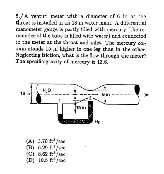 5./ A venturi meter with a diameter of 6 in at the oat is installed in an 18 in water main. A differential manometer gauge is partly filled with mercury (the re- mainder of the tube is filled with water) and connected to the meter at the throat and inlet. The mercury col- umn stands 15 in higher in one leg than in the other. Neglecting friction, what is the flow through the meter? The specific gravity of mercury is 13.6. H20 18 in 2 15 in Hg (A) 3.70 ft3 /sec (B) 6.29 ft3 /sec (C) 8.62 ft3 /sec (D) 10.5 ft3/sec