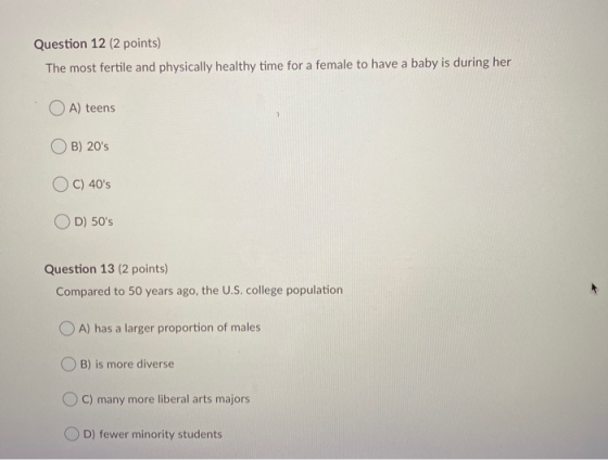 Question 12 (2 points) The most fertile and physically healthy time for a female to have a baby is during her A) teens B) 20