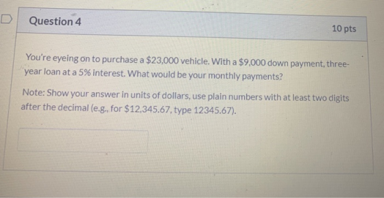 Question 4 10 pts Youre eyeing on to purchase a $23,000 vehicle. With a $9.000 down payment, three- year loan at a 5% intere