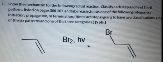 Show the mechanism for the following radical reaction. Classifyeach step as one of the 6 patterns listed on pages 506-507 and label each step as one of the following categories: initiation, propagation, ortermination. (Hint:Each step is going to have two classifications.On of the six patterns and one of the three categories.) (5 pts.) 2. Br2, hv