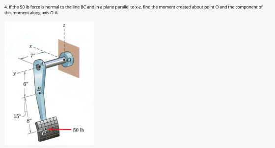 4. If the 50 lb force is normal to the line BC and in a plane parallel to x-z, find the moment created about point O and the