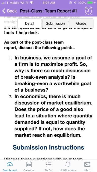 l T-Mobile Wi-Fi @ 100%C0.+ 8:07 AM Post-Class: Team Report #1 straig tools 1 help desk As part of the post-class team Detail Submission Grade report, discuss the following points. 1. In business, we assume a goal of a firm is to maximize profit. So, why is there so much discussion of break-even analysis? Is breaking-even a worthwhile goal of a business? 2. In economics, there is much discussion of market equilibrium. Does the price of a good also lead to a situation where quantity demanded is equal to quantity supplied? If not, how does the market reach an equilibrium. Submission Instructions Dashboard Calendar To Do Notifications Inbox