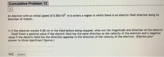 Cumulative Problem 12 An electron with an initial speed of 5.00X10 direction of motion. m/s enters a region in which there is an electric field directed along its 1) If the electron travels 9.00 cm in the field before being stopped, what are the magnitude and direction of the electric field? Enter a positive value if the electric field has the same direction as the velocity of the electron and a negative value if the electric field has the direction opposite to the direction of the velocity of the electron. (Express your answer to three significant figures N/C Submit