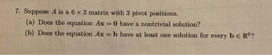 7. Suppose A is a 6 x 3 matrix with 3 pivot positions. (a) Does the equation Ax O have a nontrivial solution? (b) Does the eq