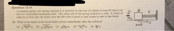 Questions 13-16 A massiess spring with spring constant k is attached at one end of a block of mass M that is at rest o frictionless horizontal table. The other end of the spring is fixed to a wall A ballet of mass my is fired into the block from the left with a speed to and comes to rest in the block M Do → mb 13. What is the speed of the block-bullet system immediately after the collision? x-0