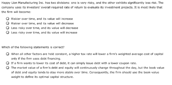 Happy Lion Manufacturing Inc. has two divisions: one is very risky, and the other exhibits significantly less risk. The company uses its investors overall required rate of return to evaluate its investment projects. It is most likely that the firm will become O Riskier over time, and its value will increase O Riskier over time, and its value will decrease O Less risky over time, and its value will decrease O Less risky over time, and its value will increase Which of the following statements is correct? 0 when all other factors are held constant, a higher tax rate will lower a firms weighted average cost of capital only if the firm uses debt financing. O If a firm wants to lower its cost of debt, it can simply issue debt with a lower coupon rate. 0 The market value of a firms debt and equity will continuously change throughout the day, but the book value of debt and equity tends to stay more stable over time. Consequently, the firm should use the book-value weight to define its optimal capital structure.