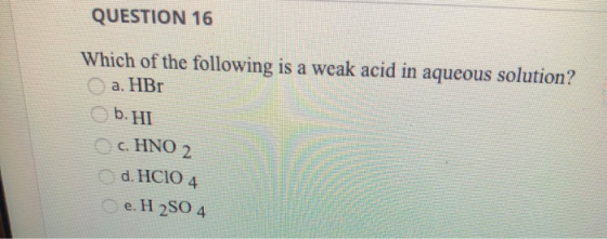 QUESTION 16 Which of the following is a weak acid in aqueous solution? a. HBr b.HI c. HNO 2 d. HCIO 4 e. H2SO4