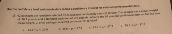 Use th e confidence level and sample data to find a confidence interval for estimating the population 15) 42 packages are randomly selected from packages received by a parcel service. The sample has a mean weight of 26.7 pounds and a standard deviation of 2.9 pounds. What is the 95 percent confidence interval for the true mean weight, μ, of all packages received by the parcel service? 25.8 < μ < 27.6 b, 26.0< μ< 27.4 c. 25.7< μ< 27.7 d. 25.6< μ< 27.9 a.