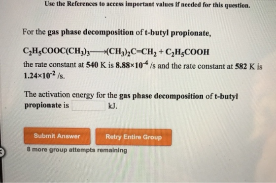 Use the References to access important values if needed for this question. For the gas phase decomposition of t-butyl propionate, the rate constant at 540 K is 8.88x104 /s and the rate constant at 582 K is 1.24x102 /s. The activation energy for the gas phase decomposition of t-butyl propionate is kJ. Submit Answer Retry Entire Group 8 more group attempts remaining