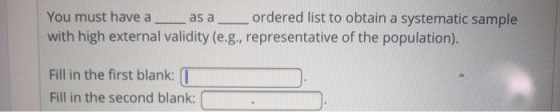You must have a as aordered list to obtain a systematic sample with high external validity (e.g., representative of the population). Fill in the first blank Fill in the second blank: (