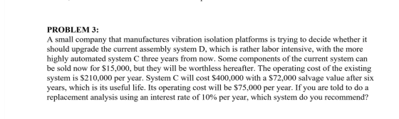 PROBLEM 3: A small company that manufactures vibration isolation platforms is trying to decide whether it should upgrade the current assembly system D, which is rather labor intensive, with the more highly automated system C three years from now. Some components of the current system can be sold now for $15,000, but they will be worthless hereafter. The operating cost of the existing system is $210,000 per year. System C will cost $400,000 with a $72,000 salvage value after six years, which is its useful life. Its operating cost will be $75,000 per year. If you are told to do a replacement analysis using an interest rate of 10% per year, which system do you recommend?