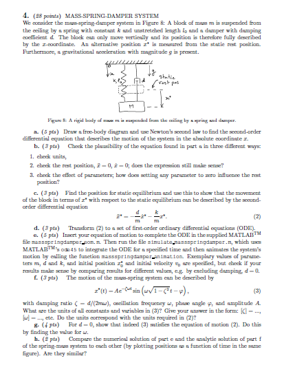 4. (8 points) We consider the mass-spring-dnmper systen in Figure &: A block af mes is saspended fron the eeiling by n spring with eonistant k nnd unstretched length lo and a damper with damping eoeficient d The block ean anly move vertienlly nnd its poesition is theresore fually deseribed by the z-courdinnte. An nlternative poeition is mensued from the statie rest position Furthermore, ngravitational neeclerstioa with mngnitude g is present. SYSTEM Fgure & A rigid body ofmi pended frm the ailing by pringand damper. a. ( pts) Dr afree-body dingram and use Newtons second lua to find the seeand-arder differentinl equntion that deseribes the motion of the system in the nhsolute coordinate r. b. (3 pts) Check the pluasibility of the equation found in part n in three different ways 1. check units, 2. check the rest position,-0,-0 does the expreession still make sense? 3 check the efeet of parameters; how does seing ny parneter to uro influence the rest position? c. (3 pts) Find the poeition for statie equilibrium and use this to show thnt the movenent of the blok in terms of with respeet to the static equilibrium ean be described by the second order differential equation d. ( pts) Trunsfoem (2) to aset of frst-order ordinary differestinl equations(ODE) e. (δ pts) Insert your custion of motion to oomplete the ODE in the supplied MATLAB ile nassspringdampar-om. Then run the file sinulata,nassspringdanpar.n, which uses MATLABT* o integrate the ODE for speeified time und thea nimates the systems motion by enlling the funetion mansspringdampar anination. Exemplary mlues of parsme ters m, d nnd k, nnd initinl pasitiond initinl veloeity t ure speciied, but ceck if your reesults mnke sense by comparing resalts for different values,eg, by exeluding damping, d-0 f. (3 pts) The motion of the maes-spring system enn be described by with damping rutio ζ-d/(2mw), oscillation frequency ω, phnse angle φ, sund tunplitude A Whnt sre the units of al constants and varinbles in (3)? Give your answer in theform: -, ete. Do the units correspond with the units required in (2)? g. (4 pts) For d-0, show that indeed (3) tisies the equntion of motion (2). Do this by finding the value for w. h. ( pts) Compre the namerienl solutioa of part e and the ninlytie solution of part f of the spring-mnes system to e ch other (by plotting positions ณะเ funetion of time in the sure igure). Are they similar?