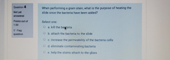 Question 4 When performing a gram stain, what is the purpose of heating the slide once the bacteria have been added? Not yet