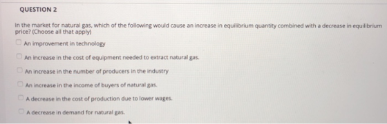 QUESTION 2 In the market for natural gas, which of the following would cause an increase in equilibrium quantity combined with a decrease in equilibrium price? (Choose all that apply) An increase in the cost of equipment needed to extract natural gas. An increase in the number of producers in the industry An increase in the income of buyers of natural gas. A decrease in the cost of production due to lower wages. A decrease in demand for natural gas