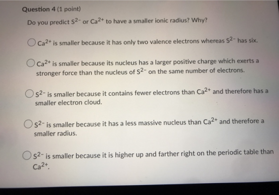 Question 4 (1 point) Do you predict 52- or Ca2+ to have a smaller ionic radius? Why? Ca2+ is smaller because it has only two