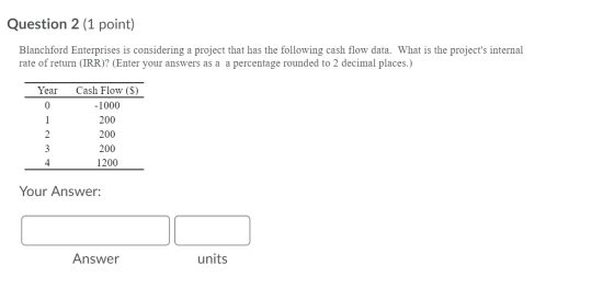 Question 2 (1 point) Blanchford Enterprises is considering a project that has the following cash flow data. What is the proje