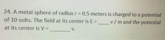 24. A metal sphere of radius r = 0.5 meters is charged to a potential of 10 volts. The field at its center is E = v/m and the