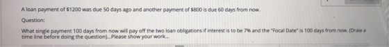 A loan payment of $1200 was due 50 days ago and another payment of $800 is due 60 days from now. Question: What single paymen