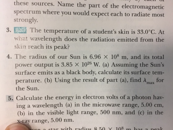 these sources. Name the part of the electromagnetic spectrum where you would expect each to radiate most strongly. 3. The temperature of a students skin is 33.0 C. At what wavelength does the radiation emitted from the skin reach its peak? 4. The radius of our Sun is 6.96 x 108 m, and its total power output is 3.85 x 1026 W. (a) Assuming the Suns surface emits as a black body, calculate its surface tem perature. (b) Using the result of part (a), find Amax for the Sun. 5. Calculate the energy in electron volts of a photon hav- ing a wavelength (a) in the microwave range, 5.00 cm, (b) in the visible light range, 500 nm, and (c) in the ray range, 5.00 nm. star with radius X 108 m has a peak