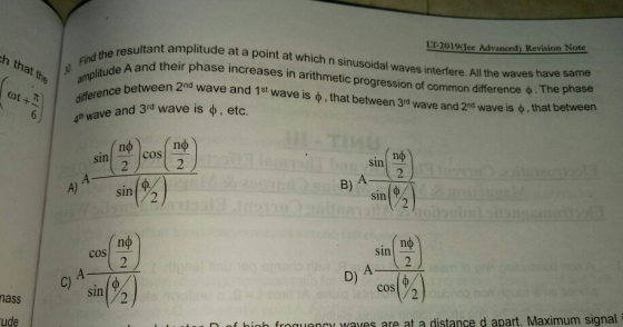 LT-2019(Gee Advanced) Revision Note ultant amplitude at a point at which n sinusoidal waves interfere. All the waves d their phase increases in arithmetic progression of common difference h that the amplitude A and their φ. The phase 2nd wave is ф , that between en 2nd wave and 1st wave is ф , that between 3rd wave and ω42)| differen 6/ / 4th wave and 3rd wave is ф , etc. cos Sin sin B) A-2 A) sin2 sin пф sin cos (%) cos(%) C) sin/2 nass ude f hinh froqaes are at a distance d apart, Maximum signal