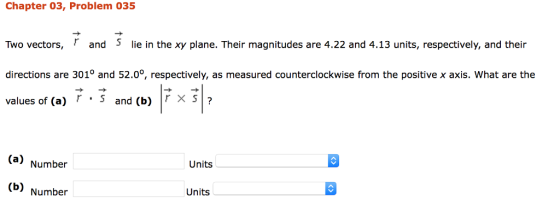 Chapter 03, Problem 035 Two vectors, r and s e in the xy plane. Their magnitudes are 4.22 and 4.13 units, respectively, and their directions are 3010 and 52.00, respectively, as measured counterclockwise from the positive x axis. What are the values of (a) r s and (b) r X S (a) Number Units (b) Number Units