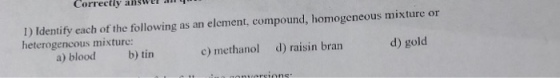 Correetly answel an I) Identify each of the following as an element, compound, homogeneous mixture or heterogencous mixture: a) blood b) tin c) methanol d) raisin bran d) gold