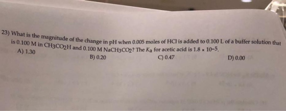 23) What is the magnitude of the change in p! is 0.100 M in CH3CO2H and 0.100 M Na A) 1.30 C de of the change in pH when 0.00