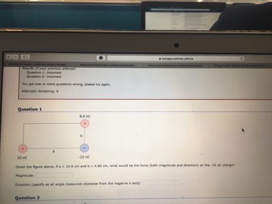 Question 1: Incorrect Question 2: Incorrect You got one or more questions wrong, please try again. Attempts remaining:9 Question 1 8.0 nC 10 nC 10 nC Given the figure above, if a -14.6 cm and b-4.85 cm, what would be the force (both magnitude and direction) on the -10 nC charge? Magnitude: Direction (specify as an angle measured clockwise from the negative x-axis): Question 2
