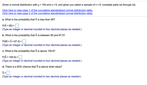 Given a normal distribution with μ-100 and σ-6, and given you select a sample of n-9, complete parts (a) through (d). Click here to view page 1 of the cumulative standardized normal distribution table. Click here to view page 2 of the cumulative standardized normal distribution table a. What is the probability that X is less than 95? P(X 95) Type an integer or decimal rounded to four decimal places as needed.) b. What is the probability that X is between 95 and 97.5? P(95 <X<97.5)- Type an integer or decimal rounded to four decimal places as needed.) c. What is the probability that X is above 100.8? P(X> 100.8)- Type an integer or decimal rounded to four decimal places as needed.) d. There is a 60% chance that X is above what value? x- Type an integer or decimal rounded to two decimal places as needed.)