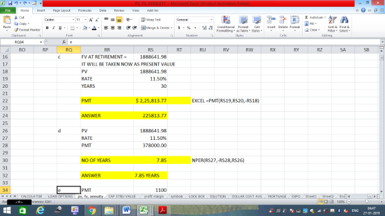 Home nert Page Layout Formulas Data Review View dd-Ins Cut Σ AutoSum ー E ゴWrap Text ta copy ▼ в 1 프· ー· ?. ▲· 逻锂函Merge & Center. $, % , 弼,8 C Conditional Format CeInsert Delete Format Formatting as Table Styles2 Clear Sort &Find & Format Painter Clipboard Alignment Number Cells Edting RQ34 RO RP RQ RS RT RU RV RW RX RY RZ SA SB 16 17 18 19 20 21 1888641.98 FV AT RETIREMENT = IT WILL BE TAKEN NOW AS PRESENT VALUE PV RATE 1888641.98 11.50% 30 PMT $ 2,25,813.77 EXCEL PMT(RS19,RS20,-RS18) 23 24 25 26 27 28 29 30 31 32 ANSWER 225813.77 PV RATE PMT 1888641.98 11.50% 378000.00 NO OF YEARS 7.85 NPER(RS27,-RS28,RS26) ANSWER 7.85 YEARS 34 PMT 1100 CALCULATOR , LOAN OPTIONS fv, annu DOLLAR COST AVGMORTGAGE EXPO Sheeti Sheet2She 福 130% ‘ LOCK BOX-DILUTION rences: x261 27-01-2019