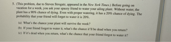 5. (This problem, due to Steven Strogatz, appeared in the New York Times.) Before going on vacation for a week, you ask your spacey friend to water your ailing plant. Without water, the plant has a 90% chance of dying. Even with proper watering, it has a 20% chance of dying. The probability that your friend will forget to water it is 20%. (a) Whats the chance your plant will survive the week? (b) If your friend forgot to water it, whats the chance itll be dead when you return? (e) If its dead when you return, whats the chance that your friend forgot to water it?